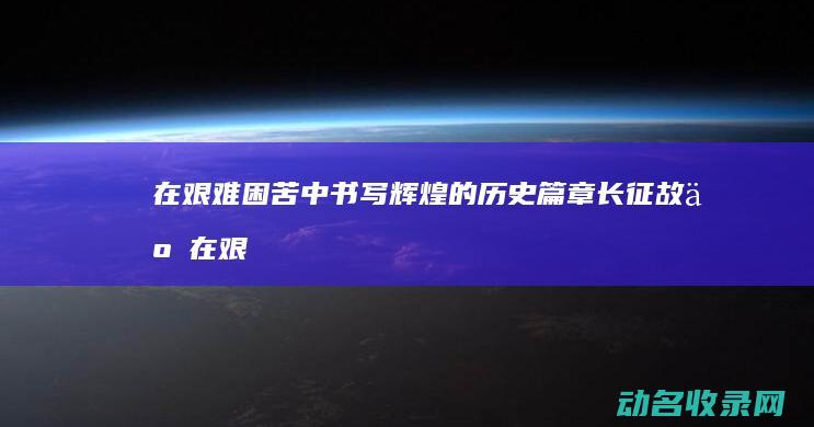 在艰难困苦中书写辉煌的历史篇章 长征故事 (在艰难困苦中砥砺前行)
