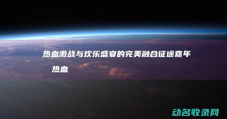 热血激战与欢乐盛宴的完美融合 征途嘉年华 (热血激战片)