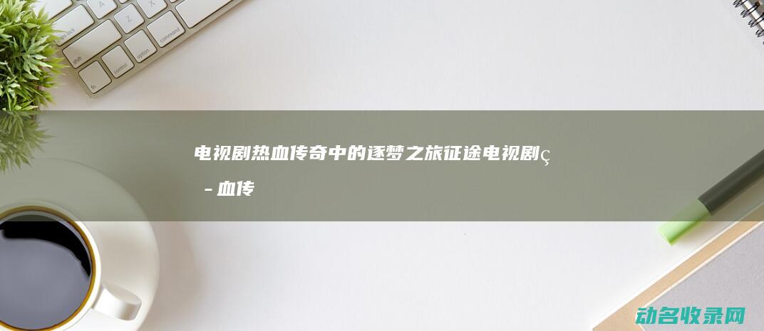 电视剧 热血传奇中的逐梦之旅 征途 (电视剧热血传奇在线观看)