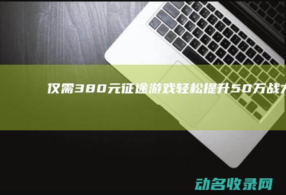 仅需380元！征途游戏轻松提升50万战力 畅享激战体验 (380块钱)