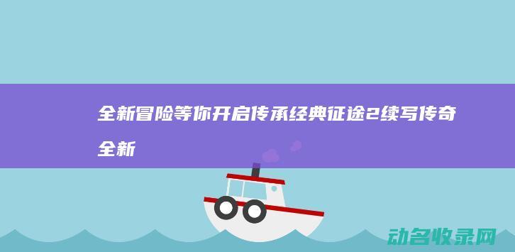 全新冒险等你开启 传承经典 征途2 续写传奇 (全新冒险之旅)