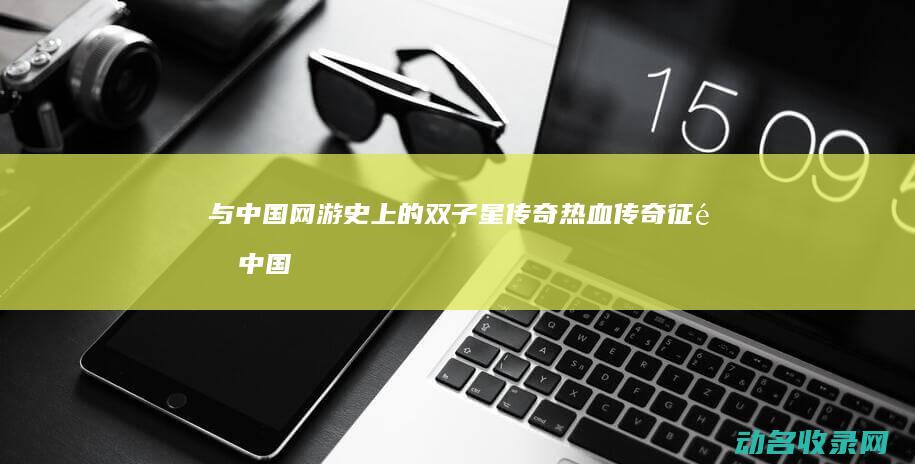 与 中国网游史上的双子星传奇 热血传奇 征途 (中国网游史十大游戏)