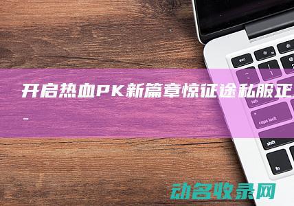 开启热血PK新篇章 惊！征途私服正式发布 (开启热血模式)