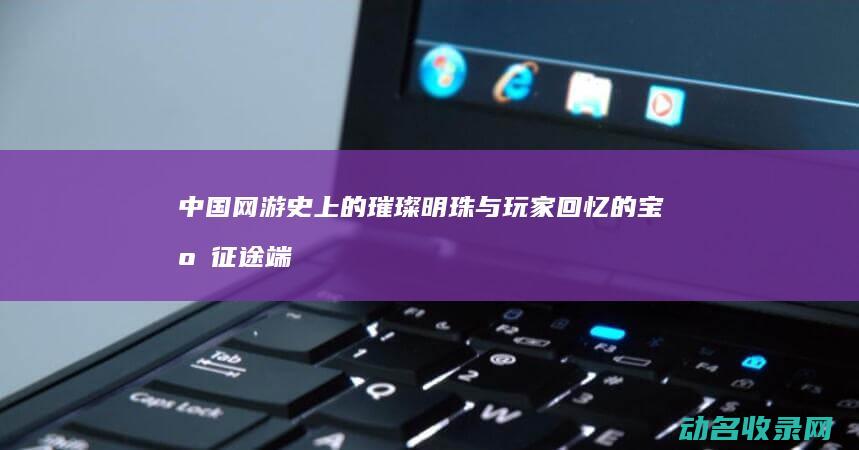 中国网游史上的璀璨明珠与玩家回忆的宝库 征途端游 (中国网游史十大游戏)
