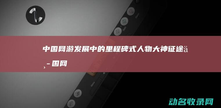中国网游发展中的里程碑式人物 大神 征途 (中国网游发展史)