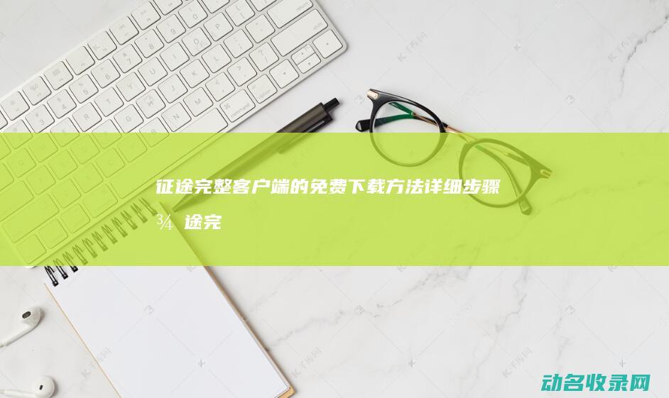 征途完整客户端的免费下载方法 详细步骤 (征途完整客户端)