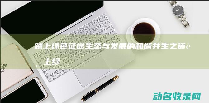 踏上绿色征途 生态与发展的和谐共生之道 (踏上绿色征途手抄报)