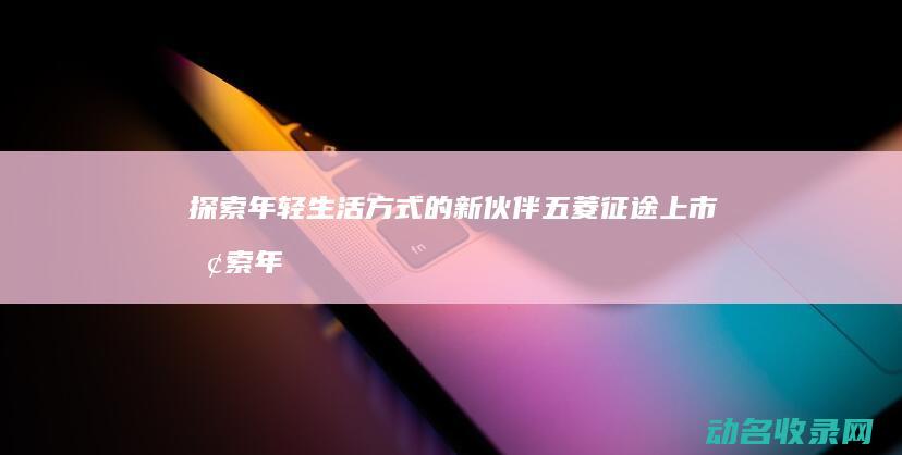 探索年轻生活方式的新伙伴 五菱征途上市 (探索年轻生活的意义)