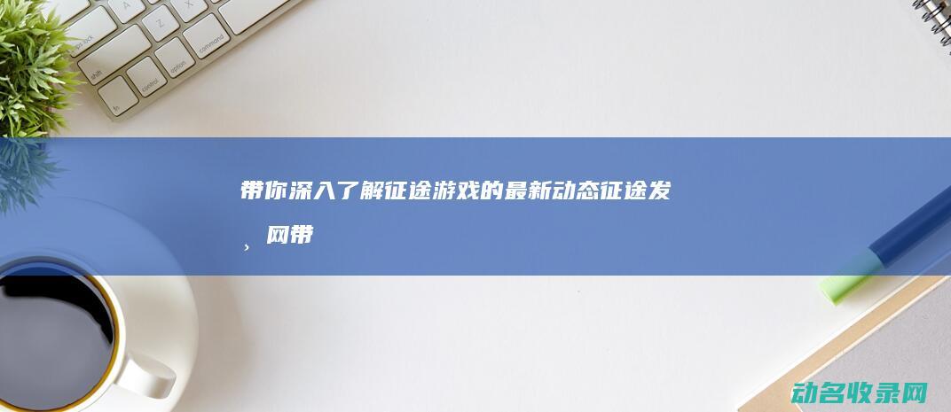 带你深入了解征途游戏的最新动态 征途发布网 (带你深入了解什么是建筑三类人员?报名及取证难不难?)