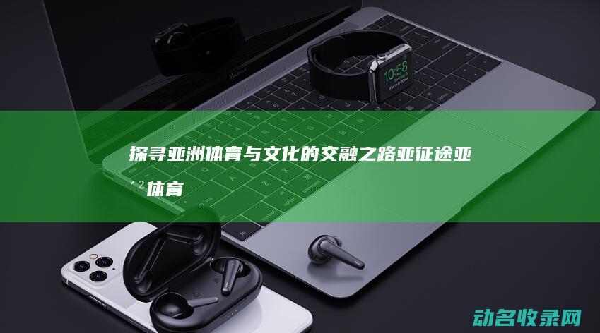 探寻亚洲体育与文化的交融之路 亚征途 (亚洲体育协会官方网站)