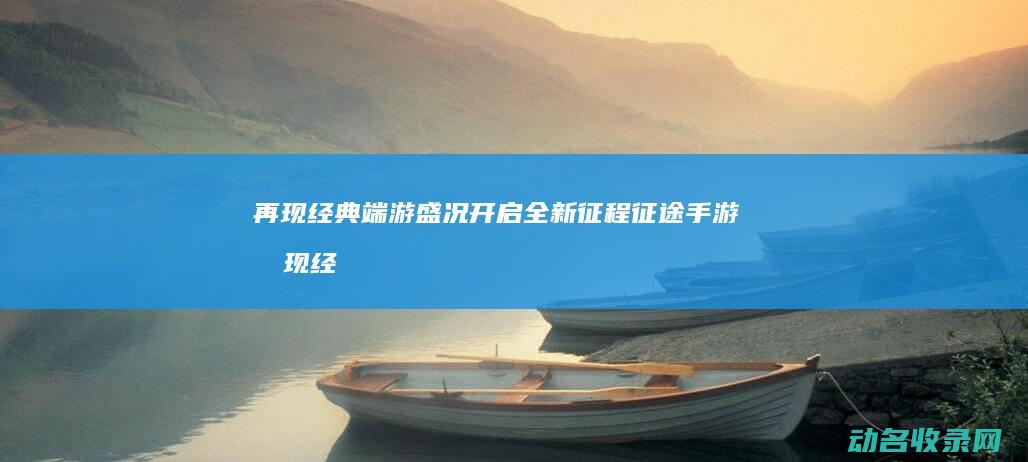 再现经典端游盛况 开启全新征程 征途手游 (再现经典端游怎么下载)
