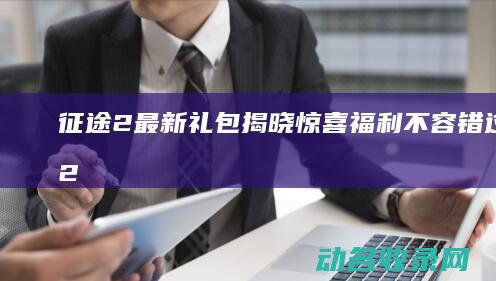 征途2最新礼包揭晓 惊喜福利不容错过！ (征途2最新礼包码)