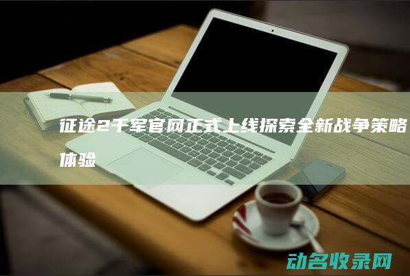 征途2千军官网正式上线 探索全新战争策略体验 (征途2千军官方网站)