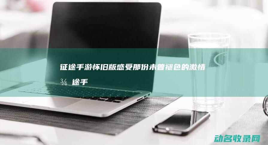 征途手游怀旧版 感受那份未曾褪色的激情 (征途手游怀旧版官网)