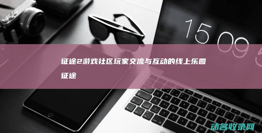 征途2游戏社区 玩家交流与互动的线上乐园 (征途游戏社区)