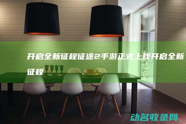 开启全新征程 征途2手游正式上线 (开启全新征程的意思)