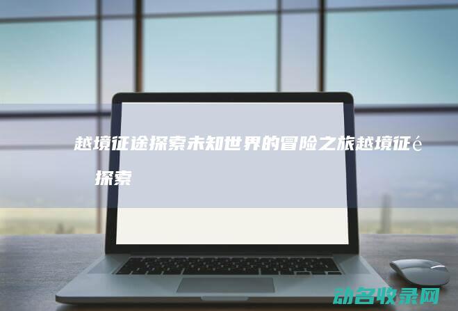越境征途 探索未知世界的冒险之旅 (越境征途探索攻略大全)