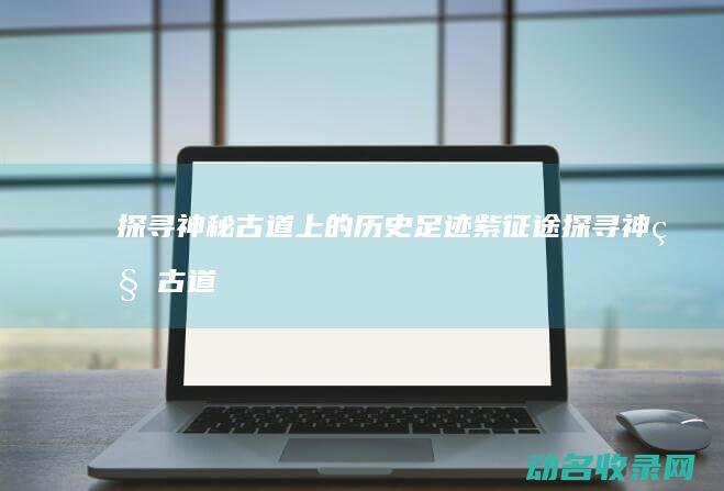 探寻神秘古道上的历史足迹 紫征途 (探寻神秘古道的作文)