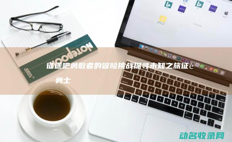 征途吧 勇敢者的冒险挑战 探寻未知之旅 (征途勇士)