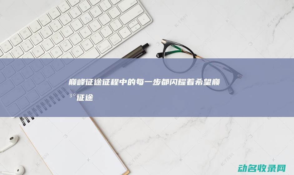 巅峰征途 征程中的每一步都闪耀着希望 (巅峰征途全文)