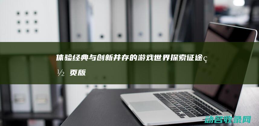 体验经典与创新并存的游戏世界 探索征途网页版 (体验经典与创新的区别)