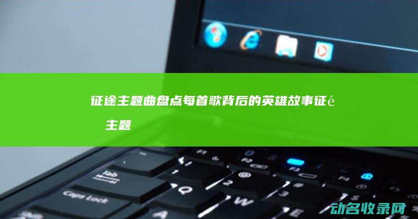 征途 主题曲盘点 每首歌背后的英雄故事 (征途主题曲原版mp3)