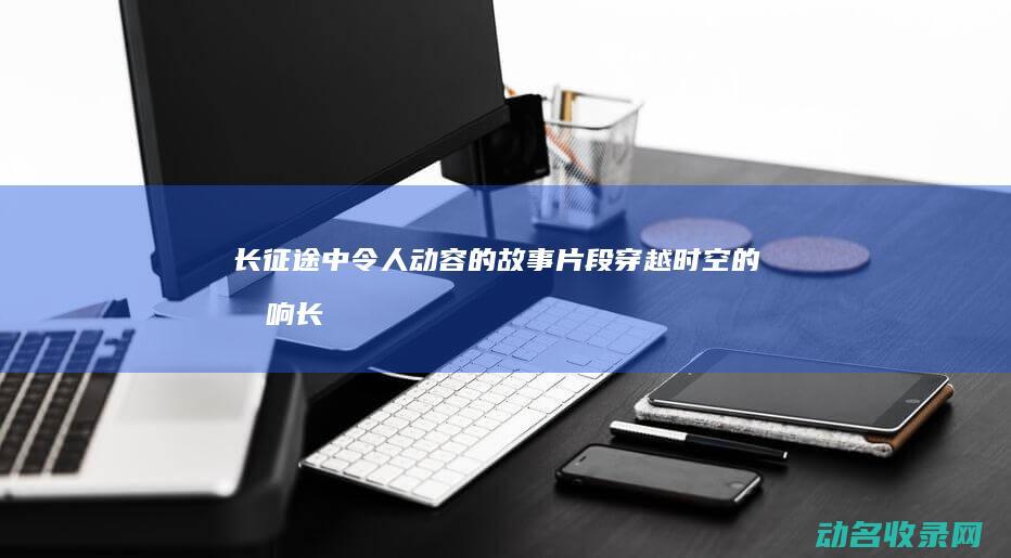 长征途中令人动容的故事片段 穿越时空的回响 (长征途中令人感动的故事)
