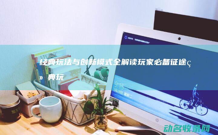 经典玩法与创新模式全解读 玩家必备 征途 (经典玩法与创意玩法)