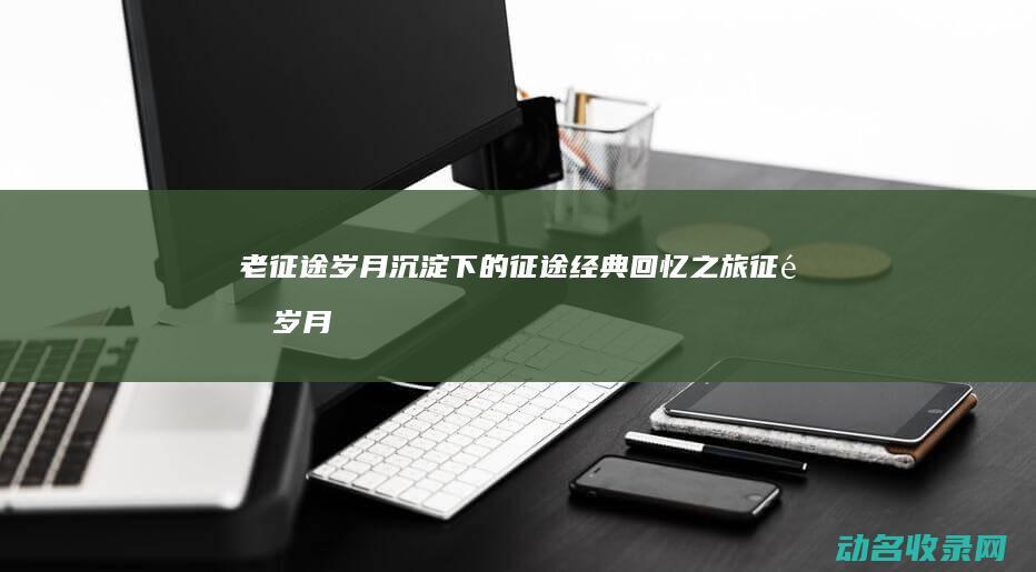 老征途 岁月沉淀下的征途经典回忆之旅 (征途岁月小说)