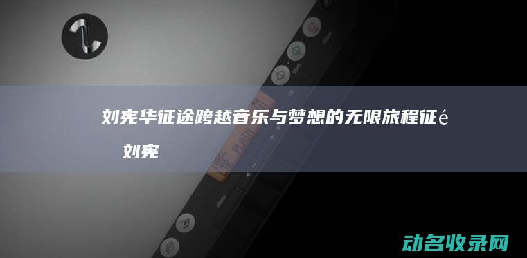 刘宪华 征途 跨越音乐与梦想的无限旅程 (征途 刘宪华)