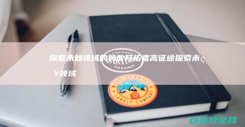 探索未知领域的勇敢开拓者 高征途 (探索未知领域的英文)