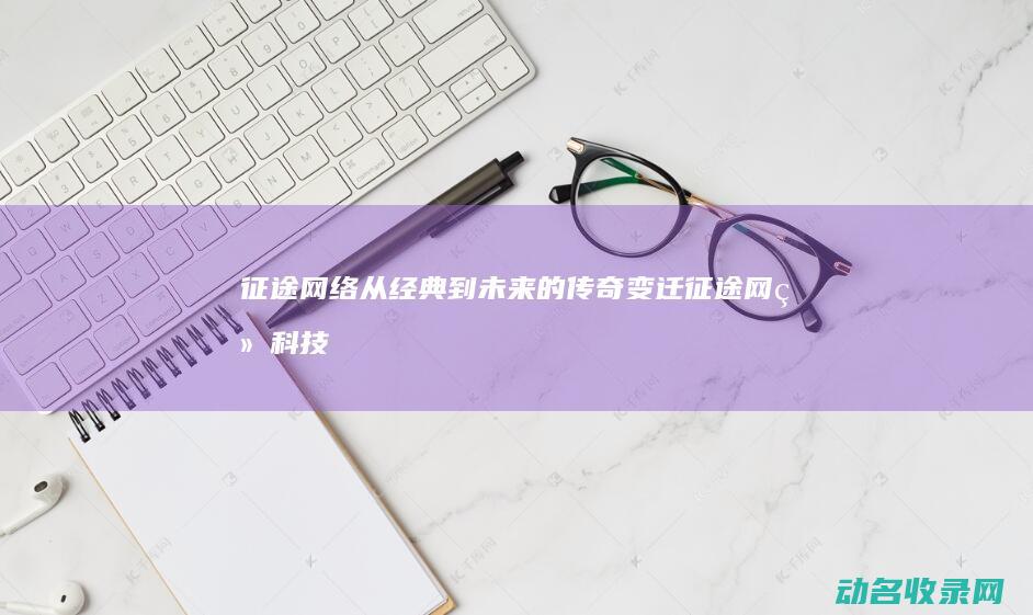 征途网络 从经典到未来的传奇变迁 (征途网络科技)