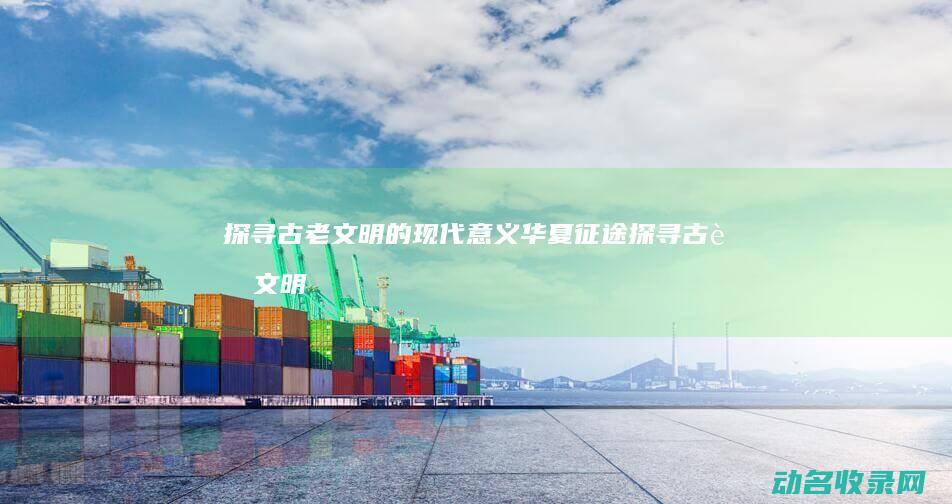探寻古老文明的现代意义 华夏征途 (探寻古老文明的意义)