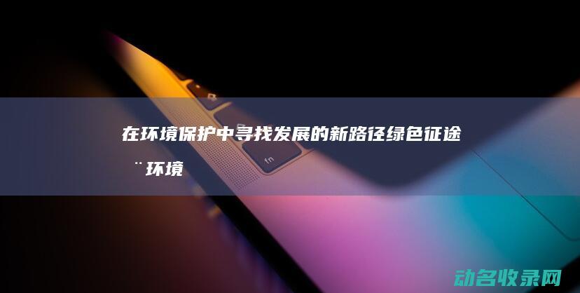 在环境保护中寻找发展的新路径 绿色征途 (在环境保护中发挥作用英语)