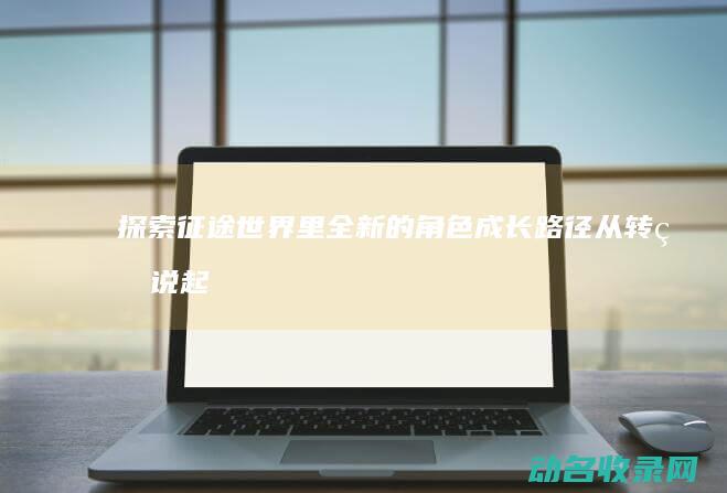 探索征途世界里全新的角色成长路径 从转生说起 (探索征途世界攻略大全)
