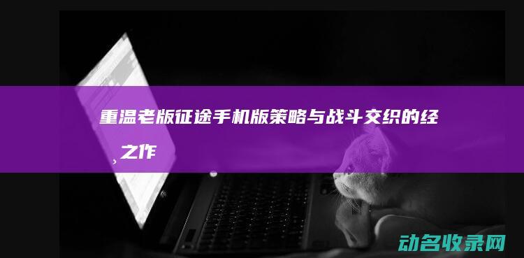 重温老版征途手机版 策略与战斗交织的经典之作 (老版征途视频)