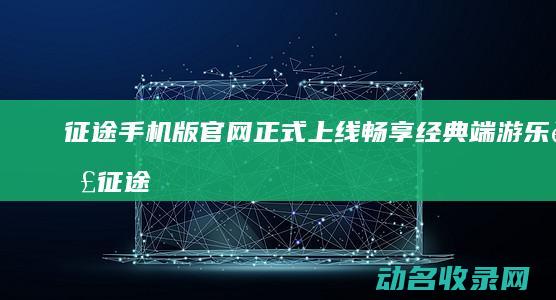 征途手机版官网正式上线 畅享经典端游乐趣 (征途手机版官网下载)