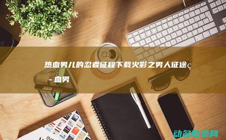 热血男儿的忍者征程下载 火影之男人征途 (热血男儿的忍者是谁)
