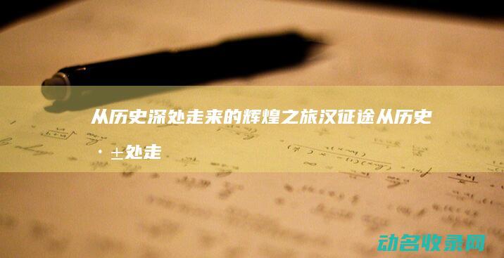 从历史深处走来的辉煌之旅 汉征途 (从历史深处走来的文字)