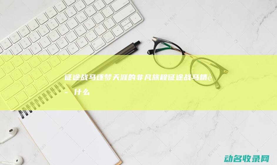 征途战马 逐梦天涯的非凡旅程 (征途战马精魄什么用)