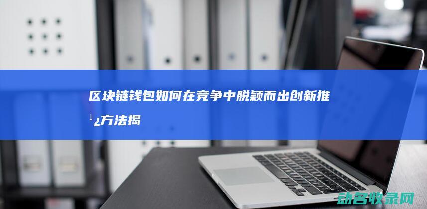 区块链钱包如何在竞争中脱颖而出 创新推广方法揭秘 (区块链钱包如何加盟)