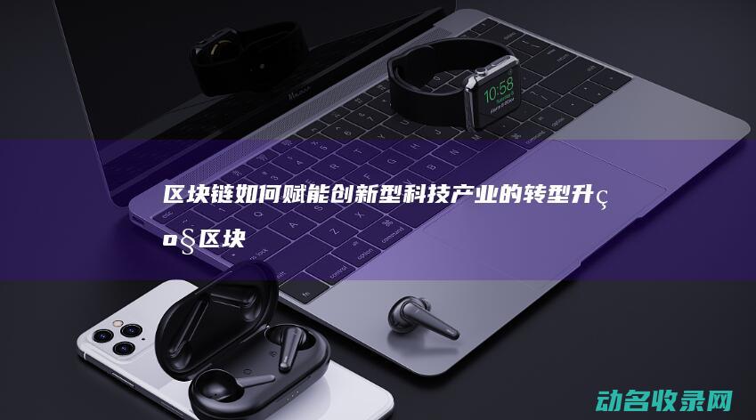 区块链如何赋能创新型科技产业的转型升级 (区块链如何赋能供应链金融)