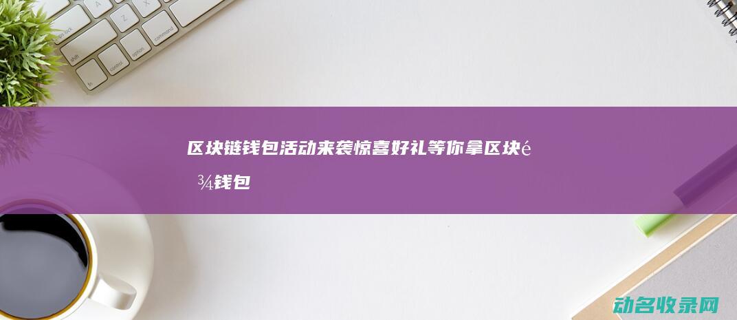 区块链钱包活动来袭 惊喜好礼等你拿 (区块链钱包活动有哪些)