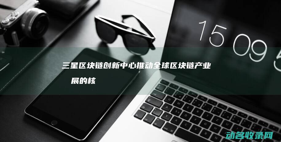 三星区块链创新中心 推动全球区块链产业发展的核心机构 (三星区块链创始人是谁)
