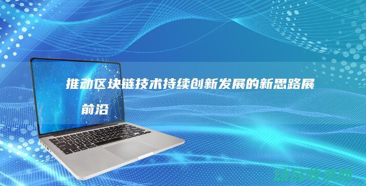 推动区块链技术持续创新发展的新思路 展望前沿 (推动区块链技术发展)