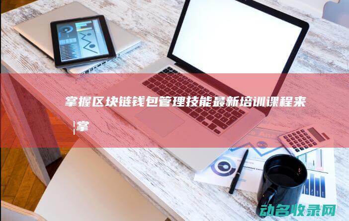 掌握区块链钱包管理技能 最新培训课程来啦！ (掌握区块链钱的方法)