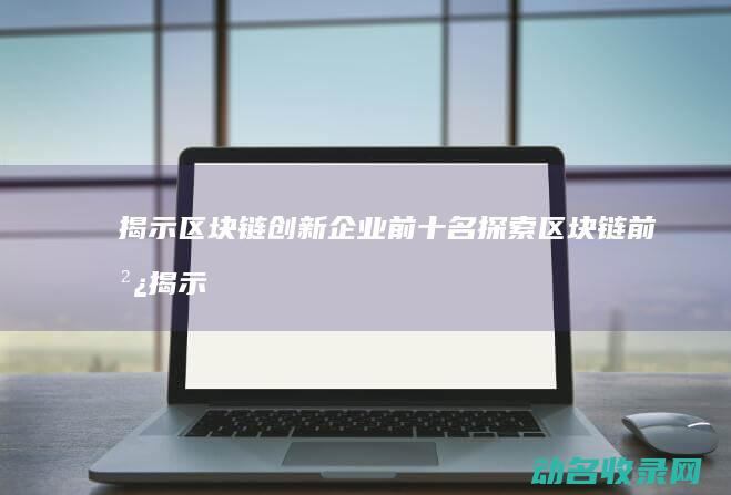 揭示区块链创新企业前十名 探索区块链前沿 (揭示区块链创新的内涵)