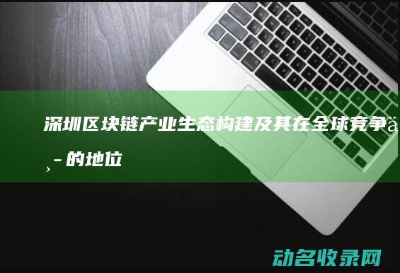 深圳区块链产业生态构建及其在全球竞争中的地位 (深圳区块链产业园在哪)