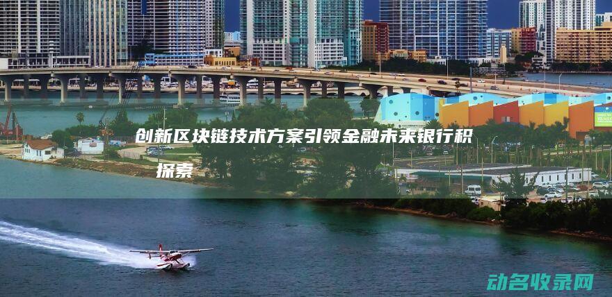 创新区块链技术方案引领金融未来 银行积极探索 (创新区块链技术案例)