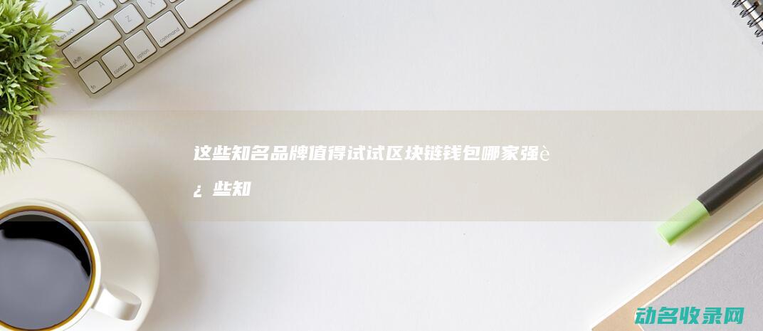 这些知名品牌值得试试 区块链钱包哪家强 (这些知名品牌的英文)